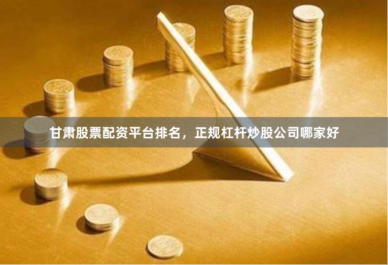 甘肃股票配资平台排名，正规杠杆炒股公司哪家好