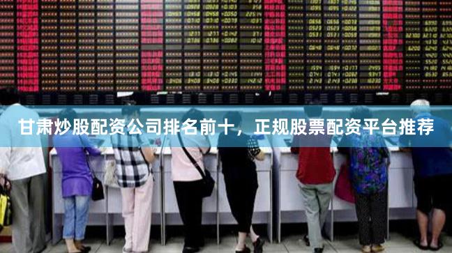 甘肃炒股配资公司排名前十，正规股票配资平台推荐