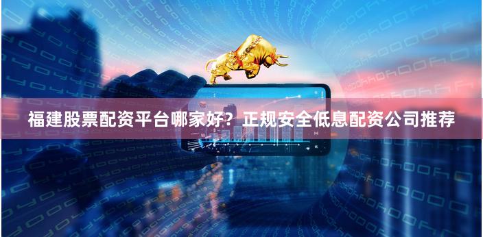 福建股票配资平台哪家好？正规安全低息配资公司推荐