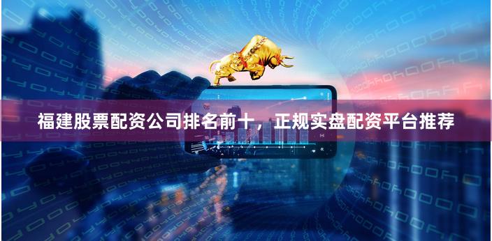 福建股票配资公司排名前十，正规实盘配资平台推荐
