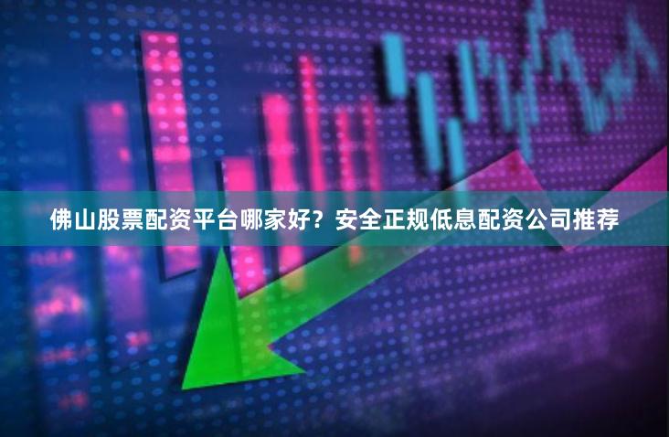 佛山股票配资平台哪家好？安全正规低息配资公司推荐