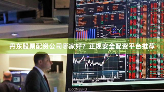 丹东股票配资公司哪家好？正规安全配资平台推荐