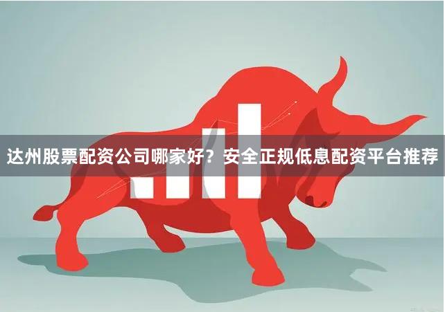 达州股票配资公司哪家好？安全正规低息配资平台推荐