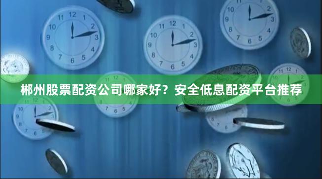 郴州股票配资公司哪家好?安全低息配资平台推荐 郴州股票配资公司哪家好?安全低息配资平台推荐