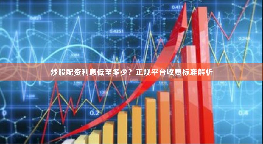 炒股配资利息低至多少？正规平台收费标准解析
